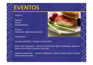 OPÇÃO II
BEBIDAS
ÁGUAS
REFRIGERANTES
PETISCO
PORÇÃO DE AMENDOIM GRAÚDO
SANDUÍCHES
SALAME SANDWICH - SALAME E QUEIJO FETA
ROAST BEEF SANDWICH - BAGUETTE COM ROAST BEEF DE MIGNON, MOLHO A
BASE DE RAIZ FORTE E SALADA COLESLAW
SALMON SANDUÍCHE - SALMÃO MARINADO, QUEIJO INGLÊS WHITE STILTON
COM LIMÃO SICILIANO
 
