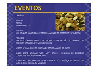 BEBIDAS
ÁGUAS
REFRIGERANTES
PETISCO
MIX DE NUTS (AMÊNDOAS, PISTACHE, AMENDOIM, CASTANHA E UVA PASSA)
PORÇÕES
THE BLACK HORSE TAPAS - DELICIOSAS FATIAS DE PÃO AO FORNO COM
RECHEIOS VARIADOS E TEMPERO ESPECIAL
MOM’S SFIHAS - RECEITA CASEIRA DE ESFIHA ASSADA DE CARNE
SLICED LAMB SAUSAGE WITH MINT SAUCE - LINGÜIÇA DE CORDEIRO
LEVEMENTE PICANTE COM MOLHO
SLICED WILD PIG SAUSAGE WITH PEPPER JELLY - LINGÜIÇA DE JAVALI COM
MOLHO CHILI OU HONEY MUSTARD
OPÇÃO III
 