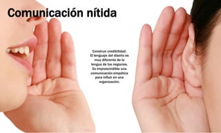 Comunicación nítida
Construir credibilidad.
El lenguaje del diseño es
muy diferente de la
lengua de los negocios.
Es imprescindible una
comunicación empática
para influir en una
organización.
 