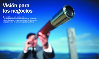 Visión para
los negocios
Crear valor en sus mercados.
Los diseñadores exitosos necesitan entender
cómo el diseño en sus empresas desempeña
un papel y les da una ventaja competitiva.
 