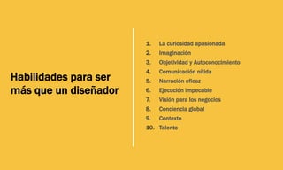 1.  La curiosidad apasionada
2.  Imaginación
3.  Objetividad y Autoconocimiento
4.  Comunicación nítida
5.  Narración eficaz
6.  Ejecución impecable
7.  Visión para los negocios
8.  Conciencia global
9.  Contexto
10.  Talento
Habilidades para ser
más que un diseñador
 