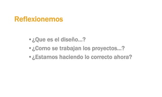 Reflexionemos
• ¿Que es el diseño…?
• ¿Como se trabajan los proyectos…?
• ¿Estamos haciendo lo correcto ahora?
 