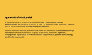 Que es diseño industrial
El diseño industrial es el servicio profesional de crear y desarrollar conceptos y
especificaciones que optimizan la función, el valor y la apariencia de los productos y sistemas
para el mutuo beneficio del usuario-cliente y del fabricante.
servicios de diseño industrial, son fabricados dentro del contexto de las relaciones de trabajo
cooperativo con otros miembros de un grupo de desarrollo, tales como ingenieros,
investigadores, especialistas en factores humanos y ergonomistas, personal de marketing y
planificación empresarial.
 
