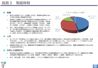 12
総括３ 取組体制
 組織
 地方公共団体アンケート結果によれば、取組済み団体におい
て83%の団体に統括部門が存在。
 具体的には情報システム担当部門やIT政策担当部門など、IT
系の部署の割合が約半数（両者を合わせて121団体、全体の
46.7%）。次いで、企画政策系（85団体、32.8%）、総務
系（35団体、13.5%）、広報系（18団体、6.9%）である。
 また、地方公共団体へのヒアリング結果によれば、オープン
データに関する専門部会を立ち上げ、考え方やルールについ
て検討した団体や、庁内横断的に業務改善に関する検討チー
ム（WG）を立ち上げ推進している例もみられた。
 人材
 オープンデータを担当している者の人数としては、他の業務との兼任を含め1～3名の地方公共団体が多い（203団体、全体
の79.3%）。一方、これらの団体に対し、体制の過不足についても聞いたところ、「ちょうど良い」～「十分足りている」
と回答した団体は32%、残りの68%は「やや足りない」又は「全く足りない」と回答。
 取組済み団体においては、職員研修や外部講師を招いた勉強会を行っている事例があるほか、職員の意識改革やスキルの向
上を求める声が多い。
 外部との連携状況
 他の地方公共団体との連携例として、県が域内の市町村との取組連携を行っている例（福井県など）や、協議会形式で複数
の団体間で情報交換を行っている例（武雄市、千葉市、奈良市、福岡市、三重県、室蘭市など）も見られる。
 また、地元企業、大学、NPOと連携し、イベントや基盤作りを行っている例も見られる。
 