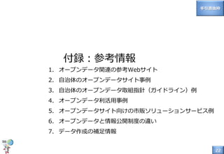 22
付録：参考情報
1. オープンデータ関連の参考Webサイト
2. 自治体のオープンデータサイト事例
3. 自治体のオープンデータ取組指針（ガイドライン）例
4. オープンデータ利活用事例
5. オープンデータサイト向けの市販ソリューションサービス例
6. オープンデータと情報公開制度の違い
7. データ作成の補足情報
手引書抜粋
 