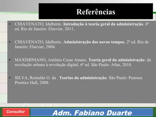 Consultoria de Planejamento - CPLAN
Secretaria de Estado da Administração - SEA
Consultor
Adm. Fabiano Duarte
• CHIAVENATO, Idalberto. Introdução à teoria geral da administração. 8ª
ed. Rio de Janeiro: Elsevier, 2011.
• CHIAVENATO, Idalberto. Administração dos novos tempos. 2ª ed. Rio de
Janeiro: Elsevier, 2004.
• MAXIMINIANO, Antônio Cesar Amaru. Teoria geral da administração: da
revolução urbana à revolução digital. 6ª ed. São Paulo: Atlas, 2010.
• SILVA, Reinaldo O. da . Teorias da administração. São Paulo: Pearson
Prentice Hall, 2008.
Referências
 