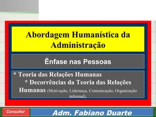 Consultoria de Planejamento - CPLAN
Secretaria de Estado da Administração - SEA
Consultor
Adm. Fabiano Duarte
Abordagem Humanística da
Administração
* Teoria das Relações Humanas
* Decorrências da Teoria das Relações
Humanas (Motivação, Liderança, Comunicação, Organização
informal).
Ênfase nas Pessoas
 