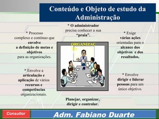 Consultoria de Planejamento - CPLAN
Secretaria de Estado da Administração - SEA
Consultor
Adm. Fabiano Duarte
Conteúdo e Objeto de estudo da
Administração
* Processo
complexo e contínuo que
envolve
a definição de metas e
objetivos
para as organizações.
* Envolve a
articulação e
aplicação de vários
recursos e
competências
organizacionais.
* Envolve
dirigir e liderar
pessoas para um
único objetivo.
Planejar, organizar,
dirigir e controlar.
* Exige
várias ações
orientadas para o
alcance dos
objetivos e dos
resultados.
* O administrador
precisa conhecer a sua
“praia”.
ORGANIZAÇ
ÃO
 