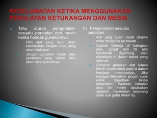 a) Tahu aturan pengedalian
sesuatu peralatan dan mesin
ketika hendak gunakannya.
i. Pilih alat yang betul akan
kesesuaian dengan kerja yang
akan dilakukan .
ii. Jangan gunakan mesin atau
peralatan yang belum tahu
akan cara operasinya.
b) Pengendalian sesuatu
peralatan
i. Alat yang tajam mesti dibawa
mata menghala ke bawah .
ii. Apabila bekerja di bahagian
atas, panjat dan titi alat
hendaklah digantung atau
diletakkan di dalam bekas yang
selamat .
iii. Sebelum gunakan alat kuasa
lektrik (power tool) pasti ia dalam
keadaan memuaskan. Jika
terdapat kerosakan jangan cuba
untuk diperbaiki tanpa
kebenaran. Pastikan bekalan
arus ke mesin diputuskan
sebelum melakukan sebarang
ubah suai pada mesin itu.
 