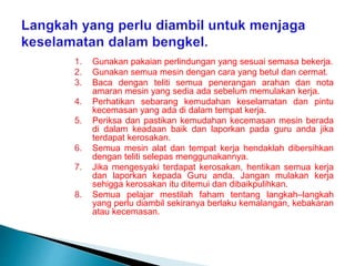 1. Gunakan pakaian perlindungan yang sesuai semasa bekerja.
2. Gunakan semua mesin dengan cara yang betul dan cermat.
3. Baca dengan teliti semua penerangan arahan dan nota
amaran mesin yang sedia ada sebelum memulakan kerja.
4. Perhatikan sebarang kemudahan keselamatan dan pintu
kecemasan yang ada di dalam tempat kerja.
5. Periksa dan pastikan kemudahan kecemasan mesin berada
di dalam keadaan baik dan laporkan pada guru anda jika
terdapat kerosakan.
6. Semua mesin alat dan tempat kerja hendaklah dibersihkan
dengan teliti selepas menggunakannya.
7. Jika mengesyaki terdapat kerosakan, hentikan semua kerja
dan laporkan kepada Guru anda. Jangan mulakan kerja
sehigga kerosakan itu ditemui dan dibaikpulihkan.
8. Semua pelajar mestilah faham tentang langkah–langkah
yang perlu diambil sekiranya berlaku kemalangan, kebakaran
atau kecemasan.
 