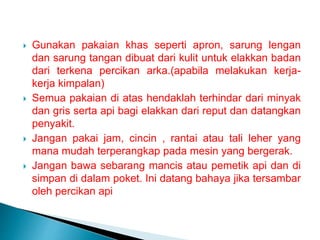  Gunakan pakaian khas seperti apron, sarung lengan
dan sarung tangan dibuat dari kulit untuk elakkan badan
dari terkena percikan arka.(apabila melakukan kerja-
kerja kimpalan)
 Semua pakaian di atas hendaklah terhindar dari minyak
dan gris serta api bagi elakkan dari reput dan datangkan
penyakit.
 Jangan pakai jam, cincin , rantai atau tali leher yang
mana mudah terperangkap pada mesin yang bergerak.
 Jangan bawa sebarang mancis atau pemetik api dan di
simpan di dalam poket. Ini datang bahaya jika tersambar
oleh percikan api
 