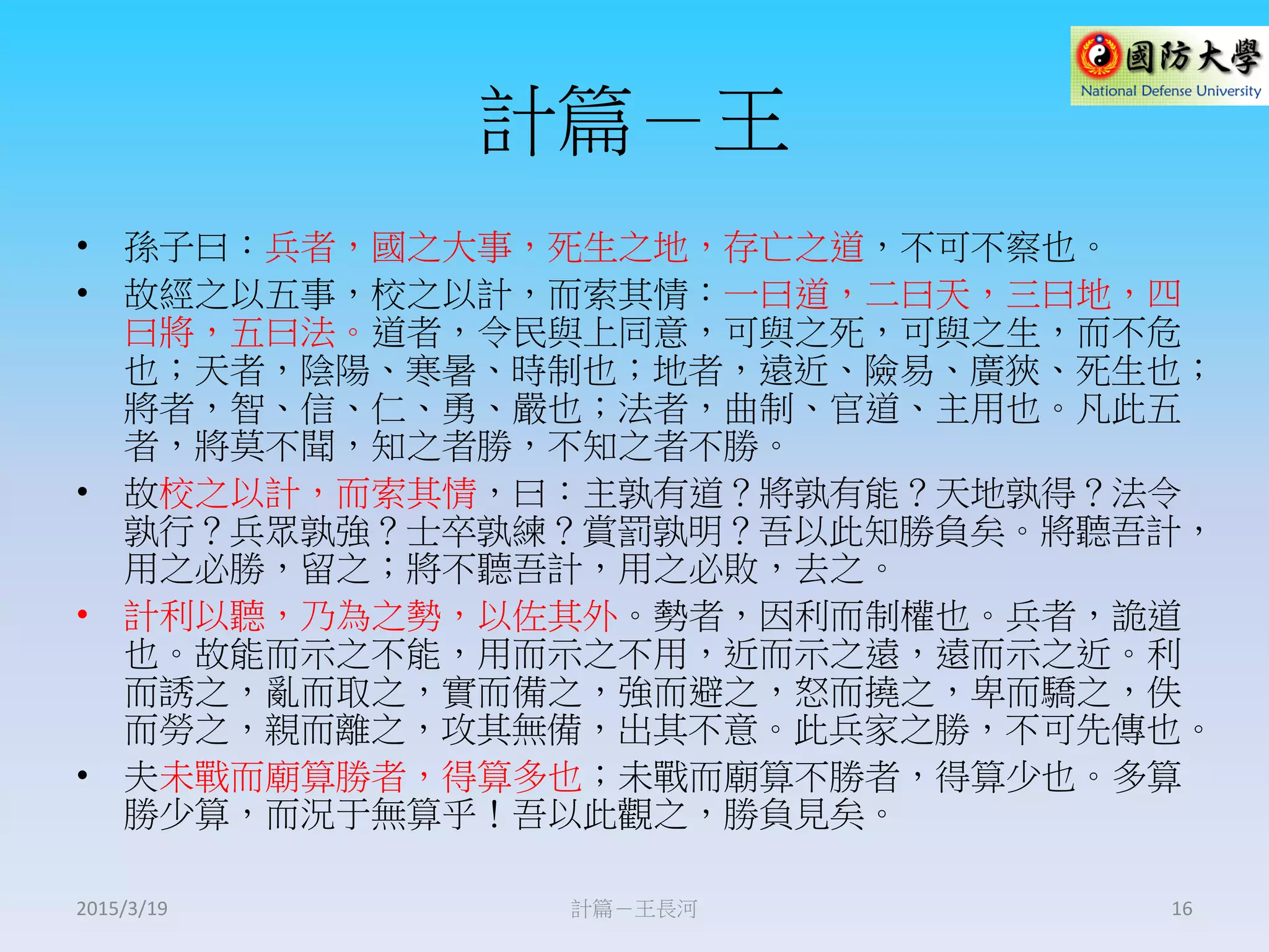 計篇－王
• 孫子曰：兵者，國之大事，死生之地，存亡之道，不可不察也。
• 故經之以五事，校之以計，而索其情：一曰道，二曰天，三曰地，四
曰將，五曰法。道者，令民與上同意，可與之死，可與之生，而不危
也；天者，陰陽、寒暑、時制也；地者，遠近、險易、廣狹、死生也；
將者，智、信、仁、勇、嚴也；法者，曲制、官道、主用也。凡此五
者，將莫不聞，知之者勝，不知之者不勝。
• 故校之以計，而索其情，曰：主孰有道？將孰有能？天地孰得？法令
孰行？兵眾孰強？士卒孰練？賞罰孰明？吾以此知勝負矣。將聽吾計，
用之必勝，留之；將不聽吾計，用之必敗，去之。
• 計利以聽，乃為之勢，以佐其外。勢者，因利而制權也。兵者，詭道
也。故能而示之不能，用而示之不用，近而示之遠，遠而示之近。利
而誘之，亂而取之，實而備之，強而避之，怒而撓之，卑而驕之，佚
而勞之，親而離之，攻其無備，出其不意。此兵家之勝，不可先傳也。
• 夫未戰而廟算勝者，得算多也；未戰而廟算不勝者，得算少也。多算
勝少算，而況于無算乎！吾以此觀之，勝負見矣。
計篇－王長河 162015/3/19
 