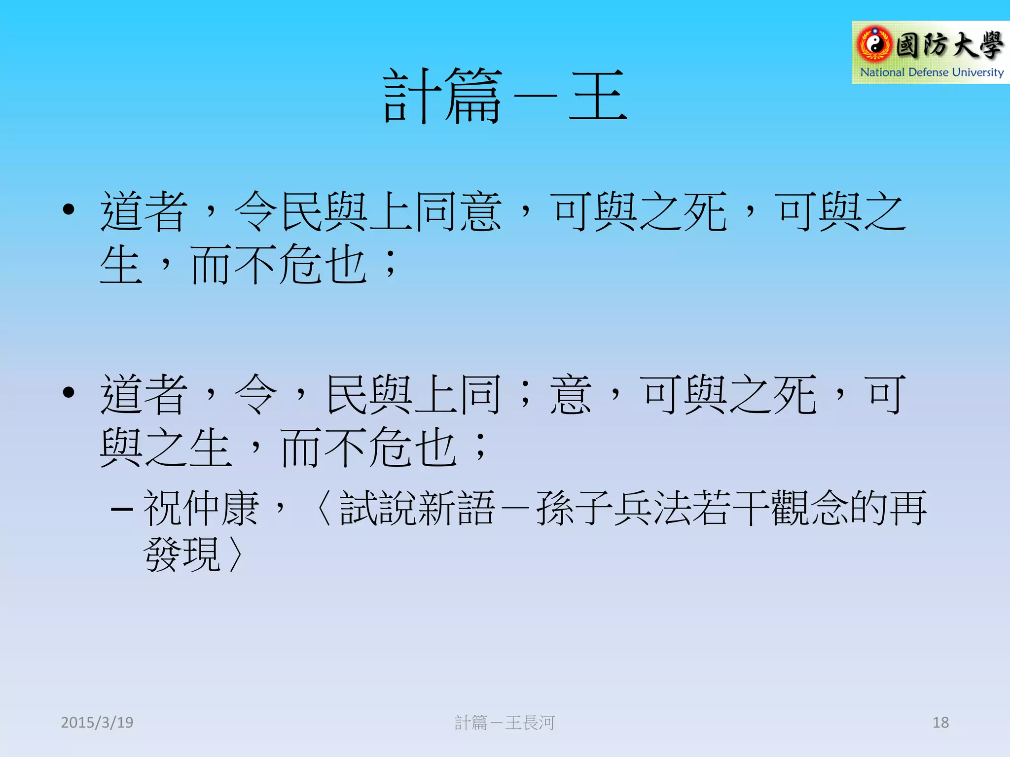 計篇－王
• 道者，令民與上同意，可與之死，可與之
生，而不危也；
• 道者，令，民與上同；意，可與之死，可
與之生，而不危也；
– 祝仲康，〈試說新語－孫子兵法若干觀念的再
發現〉
計篇－王長河 182015/3/19
 