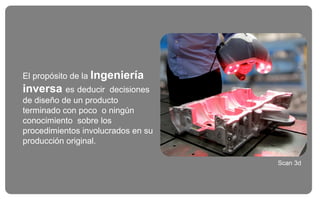 El propósito de la Ingeniería
inversa es deducir decisiones
de diseño de un producto
terminado con poco o ningún
conocimiento sobre los
procedimientos involucrados en su
producción original.
Scan 3d
 