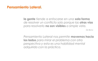 Pensamiento Lateral.
la gente tiende a enfocarse en una sola forma
de resolver un conflicto solo porque las otras vías
para resolverlo no son visibles a simple vista.
De Bono
Pensamiento Lateral nos permite movernos hacia
los lados para mirar el problema con otra
perspectiva y esta es una habilidad mental
adquirida con la práctica.
 