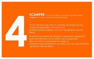 SCAMPER (Acronimo en ingles de Substitute, Combine, Adapt
, Magnify, Put to other purposes, Eliminate, Rearrenge)
Es una tecnica que usa un conjunto de preguntas las
cuales se responden en torno a un
problema/oportunidad, con el fin de generar nuevas
ideas.
El estimulo proviene de forsarse a responder perguntas
que normalmente no se harian, estas preguntas
direccionaran el pensamiento sobre un
problema/oportunidad en una direccion que genralmente
generara nuevas ideas.4
 