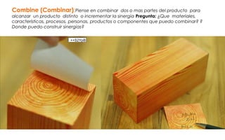 Combine (Combinar):Piense en combinar dos o mas partes del producto para
alcanzar un producto distinto o incrementar la sinergia Pregunta: ¿Que materiales,
características, procesos, personas, productos o componentes que puedo combinar? ?
Donde puedo construir sinergias?
++S2YpB
 