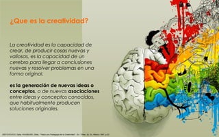 ¿Que es la creatividad?
La creatividad es la capacidad de
crear, de producir cosas nuevas y
valiosas, es la capacidad de un
cerebro para llegar a conclusiones
nuevas y resolver problemas en una
forma original.
es la generación de nuevas ideas o
conceptos, o de nuevas asociaciones
entre ideas y conceptos conocidos,
que habitualmente producen
soluciones originales.
(SEFCHOVICH, Galia; WAISBURD, Gilda.- "Hacia una Pedagogía de la Creatividad".- Ed. Trillas. 2a. Ed. México 1987. p.23
 