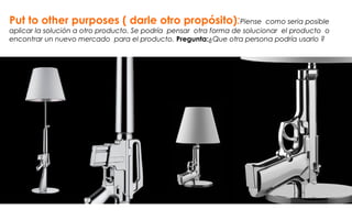 Put to other purposes ( darle otro propósito):Piense como seria posible
aplicar la solución a otro producto. Se podría pensar otra forma de solucionar el producto o
encontrar un nuevo mercado para el producto. Pregunta:¿Que otra persona podría usarlo ?
 