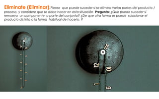 Eliminate (Eliminar):Piense que puede suceder si se elimina varias partes del producto /
proceso y considere que se debe hacer en esta situación Pregunta: ¿Que puede suceder si
remuevo un componente o parte del conjunto? ¿De que otra forma se puede solucionar el
producto distinta a la forma habitual de hacerlo. ?
 
