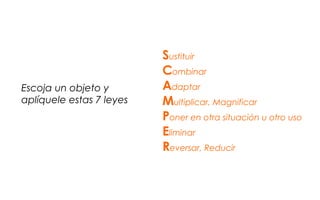 Sustituir
Combinar
Adaptar
Multiplicar, Magnificar
Poner en otra situación u otro uso
Eliminar
Reversar, Reducir
Escoja un objeto y
aplíquele estas 7 leyes
 