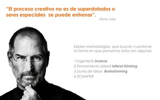 “El proceso creativo no es de superdotados o
seres especiales se puede entrenar”.
Existen metodologías que buscan cuestionar
la forma en que pensamos estas son algunas:
1.Ingeniería inversa
2.Pensamiento lateral lateral thinking
3.Lluvia de ideas Brainstorming
4.SCAMPER
Steve Jobs
 