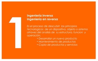 El diseño conceptual es visto como la fase más importante del
proceso de diseño, debido a que las decisiones tomadas en esta
etapa influirán en los fases posteriores.
Roozenburg y Eekels 1995
ingeniería inversa
ingeniería en reversa
Es el proceso de descubrir los principios
tecnologicos de un dispositivo, objeto o sistema
atravez del analisis de su estructura, funcion y
operación.
• Desarrollar un nuevo producto
• Mantenimiento de productos
• Copia de productos y servicios
1
 