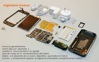 ingeniería inversa
involucra generalmente
tomar algo por separado y
analizar su funcionamiento en detalle
para ser usado en el manteniemiento del mismo
objeto o el desarrollo de un nuevo dispositivo que realice la misma
función, o simplemente duplicar el original sin entenderlo completamente (copia).
 