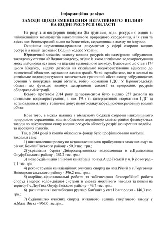 Інформаційна довідка
ЗАХОДИ ЩОДО ЗМЕНШЕННЯ НЕГАТИВНОГО ВПЛИВУ
НА ВОДНІ РЕСУРСИ ОБЛАСТІ
На ряду з атмосферним повітрям Жа ґрунтами, водні ресурси є одним із
найважливіших компонентів навколишнього природного середовища, а їх стан та
якість має безпосередній вплив на безпечність середовища, в якому ми існуємо.
Основним нормативно-правовим документом у сфері охорони водних
ресурсів в нашій державі є Водний кодекс України.
Юридичний механізм захисту водних ресурсів від надмірного забруднення
закладено у статтю 49 Водного кодексу, згідно із якоюспеціальне водокористування
може здійснюватися лише на підставі відповідного дозволу. Відповідно до статті 172
цього Кодексу, видачу дозволів на спеціальне водокористування віднесено до
компетенції обласних державних адміністрацій. Чітко передбачено, що в дозволі на
спеціальне водокористування зазначається граничний обсяг скиду забруднюючих
речовин у поверхневі водні об'єкти, тобто нормативи ГДС. У Кіровоградській
області цю функцію виконує департамент екології та природних ресурсів
облдержадміністрації.
Всього протягом 2014 року департаментом було видано 257 дозволів на
спеціальне водокористування, з них 19 - із затвердженням нормативів ГДС та
встановленням ліміту гранично допустимого скидузабруднюючихречовину водний
об'єкт.
Крім того, в межах наявних в обласному бюджеті охорони навколишнього
природного середовища коштів обласною державною адміністрацією фінансуються
заходи по покращенню стану водних ресурсів області у розрізі конкретних водойм
та населених пунктів.
Так, у 2014 році із коштів обласного фонду було профінансовано наступні
заходи, а саме:
1) виготовлення проекту по встановленню меж прибережнихзахисних смуг на
річках Компанїївського району - 50,0 тис. грн.;
2) укріплення берега Дніпродзержинське водосховища в с.Куцеволівка
Онуфріївського району - 362,2 тис. грн.;
3) нове будівництво зпивової каналізації по вул.Андріївській у м. Кіровоград -
7,1 тис. грн.;
4) реконструкція каналізаційних очисних споруд по вул.Річній у с.Торговиця
Новоархангельського району - 396,2 тис. грн.;
5) аварійно-відновлювальні роботи та забезпечення безперебійної роботи
споруд і мереж водовідвідної системи в умовах можливого паводка та повені на
території с.Деріївка Онуфріївського району - 49,7 тис. грн.;
6) розчищення і поглиблення русла р.Кам'янка у смт Новгородка - 146,3 тис.
грн.;
7) будівництво очисних споруд житлового селища спиртового заводу у
м.Мала Виска - 967,0 тис.грн.;
 
