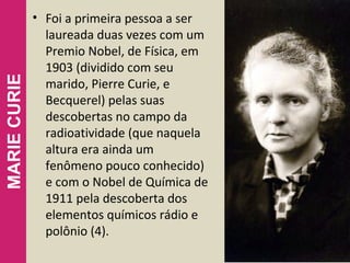 • Foi a primeira pessoa a ser
laureada duas vezes com um
Premio Nobel, de Física, em
1903 (dividido com seu
marido, Pierre Curie, e
Becquerel) pelas suas
descobertas no campo da
radioatividade (que naquela
altura era ainda um
fenômeno pouco conhecido)
e com o Nobel de Química de
1911 pela descoberta dos
elementos químicos rádio e
polônio (4).
10
MARIECURIE
 