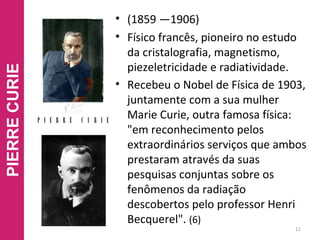 • (1859 —1906)
• Físico francês, pioneiro no estudo
da cristalografia, magnetismo,
piezeletricidade e radiatividade.
• Recebeu o Nobel de Física de 1903,
juntamente com a sua mulher
Marie Curie, outra famosa física:
"em reconhecimento pelos
extraordinários serviços que ambos
prestaram através da suas
pesquisas conjuntas sobre os
fenômenos da radiação
descobertos pelo professor Henri
Becquerel". (6)
11
PIERRECURIE
 