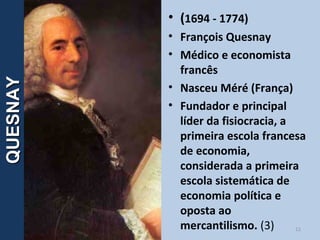 12
QUESNAYQUESNAY • (1694 - 1774)
• François Quesnay
• Médico e economista
francês
• Nasceu Méré (França)
• Fundador e principal
líder da fisiocracia, a
primeira escola francesa
de economia,
considerada a primeira
escola sistemática de
economia política e
oposta ao
mercantilismo. (3)
 