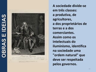 A sociedade divide-se
em três classes:
a produtiva, de
agricultores,
a dos proprietários de
terras e a dos
comerciantes.
Assim como os
intelectuais do
iluminismo, identifica
na sociedade uma
"ordem natural" que
deve ser respeitada
pelos governos.
13
OBRASEIDEIASOBRASEIDEIAS
 
