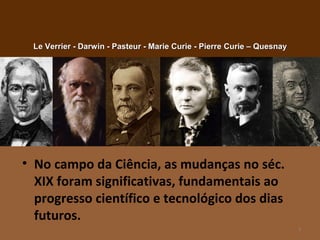 • No campo da Ciência, as mudanças no séc.
XIX foram significativas, fundamentais ao
progresso científico e tecnológico dos dias
futuros.
3
Le Verrier - Darwin - Pasteur - Marie Curie - PierreLe Verrier - Darwin - Pasteur - Marie Curie - Pierre Curie – QuesnayCurie – Quesnay
 