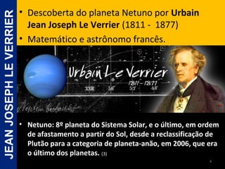 • Netuno: 8º planeta do Sistema Solar, e o último, em ordemNetuno: 8º planeta do Sistema Solar, e o último, em ordem
de afastamento a partir do Sol, desde a reclassificação dede afastamento a partir do Sol, desde a reclassificação de
Plutão para a categoria de planeta-anão, em 2006, que eraPlutão para a categoria de planeta-anão, em 2006, que era
o último dos planetas.o último dos planetas. (3)(3)
• Descoberta do planeta Netuno por Urbain
Jean Joseph Le Verrier (1811 - 1877)
• Matemático e astrônomo francês.
4
JEANJOSEPHLEVERRIER
 