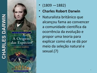• (1809 —1882)
• Charles Robert Darwin
• Naturalista britânico que
alcançou fama ao convencer
a comunidade científica da
ocorrência da evolução e
propor uma teoria para
explicar como ela se dá por
meio da seleção natural e
sexual.(7)
6
CHARLESDARWINCHARLESDARWIN
 
