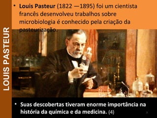 • Suas descobertas tiveram enorme importância naSuas descobertas tiveram enorme importância na
história da química e da medicina.história da química e da medicina. (4)
• Louis Pasteur (1822 —1895) foi um cientista
francês desenvolveu trabalhos sobre
microbiologia é conhecido pela criação da
pasteurização.
7
LOUISPASTEUR
 
