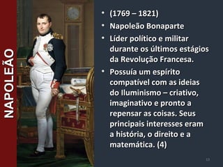 • (1769 – 1821)(1769 – 1821)
• Napoleão BonaparteNapoleão Bonaparte
• Líder político e militarLíder político e militar
durante os últimos estágiosdurante os últimos estágios
da Revolução Francesa.da Revolução Francesa.
• Possuía um espíritoPossuía um espírito
compatível com as ideiascompatível com as ideias
do Iluminismo – criativo,do Iluminismo – criativo,
imaginativo e pronto aimaginativo e pronto a
repensar as coisas. Seusrepensar as coisas. Seus
principais interesses eramprincipais interesses eram
a história, o direito e aa história, o direito e a
matemática. (4)matemática. (4)
13
NAPOLEÃONAPOLEÃO
 