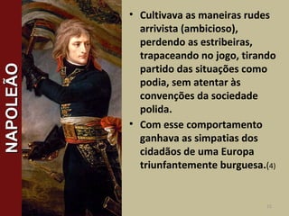 • Cultivava as maneiras rudes
arrivista (ambicioso),
perdendo as estribeiras,
trapaceando no jogo, tirando
partido das situações como
podia, sem atentar às
convenções da sociedade
polida.
• Com esse comportamento
ganhava as simpatias dos
cidadãos de uma Europa
triunfantemente burguesa.(4)
15
NAPOLEÃONAPOLEÃO
 