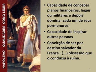 • Capacidade de conceber
planos financeiros, legais
ou militares e depois
dominar cada um de seus
pormenores.
• Capacidade de inspirar
outras pessoas
• Convicção de ser por
destino salvador da
França . (...) obsessão que
o conduziu à ruína.
16
NAPOLEÃO–QUALIDADESCOMOLÌDERNAPOLEÃO–QUALIDADESCOMOLÌDER
 