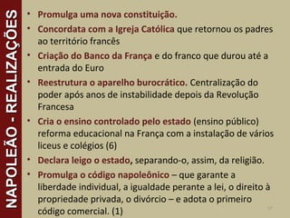 • Promulga uma nova constituição.
• Concordata com a Igreja Católica que retornou os padres
ao território francês
• Criação do Banco da França e do franco que durou até a
entrada do Euro
• Reestrutura o aparelho burocrático. Centralização do
poder após anos de instabilidade depois da Revolução
Francesa
• Cria o ensino controlado pelo estado (ensino público)
reforma educacional na França com a instalação de vários
liceus e colégios (6)
• Declara leigo o estado, separando-o, assim, da religião.
• Promulga o código napoleônico – que garante a
liberdade individual, a igualdade perante a lei, o direito à
propriedade privada, o divórcio – e adota o primeiro
código comercial. (1) 17
NAPOLEÃO-REALIZAÇÕESNAPOLEÃO-REALIZAÇÕES
 