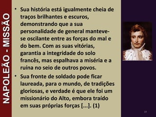 • Sua história está igualmente cheia de
traços brilhantes e escuros,
demonstrando que a sua
personalidade de general manteve-
se oscilante entre as forças do mal e
do bem. Com as suas vitórias,
garantia a integridade do solo
francês, mas espalhava a miséria e a
ruína no seio de outros povos.
• Sua fronte de soldado pode ficar
laureada, para o mundo, de tradições
gloriosas, e verdade é que ele foi um
missionário do Alto, embora traído
em suas próprias forças [...]. (1)
19
NAPOLEÃO-MISSÃONAPOLEÃO-MISSÃO
 