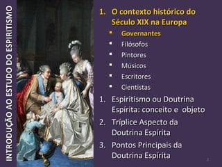 INTRODUÇÃOAOESTUDODOESPIRITISMOINTRODUÇÃOAOESTUDODOESPIRITISMO
2
1.1. O contexto histórico doO contexto histórico do
Século XIX na EuropaSéculo XIX na Europa
 GovernantesGovernantes
 FilósofosFilósofos
 PintoresPintores
 MúsicosMúsicos
 EscritoresEscritores
 CientistasCientistas
1.1. Espiritismo ou DoutrinaEspiritismo ou Doutrina
Espírita: conceito e objetoEspírita: conceito e objeto
2.2. Tríplice Aspecto daTríplice Aspecto da
Doutrina EspíritaDoutrina Espírita
3.3. Pontos Principais daPontos Principais da
Doutrina EspíritaDoutrina Espírita
 