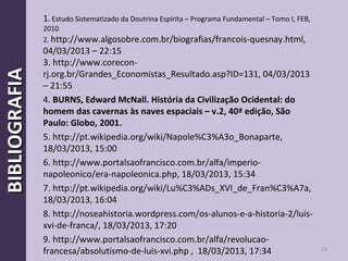 20
BIBLIOGRAFIABIBLIOGRAFIA 1. Estudo Sistematizado da Doutrina Espírita – Programa Fundamental – Tomo I, FEB,
2010
2. http://www.algosobre.com.br/biografias/francois-quesnay.html,
04/03/2013 – 22:15
3. http://www.corecon-
rj.org.br/Grandes_Economistas_Resultado.asp?ID=131, 04/03/2013
– 21:55
4. BURNS, Edward McNall. História da Civilização Ocidental: do
homem das cavernas às naves espaciais – v.2, 40ª edição, São
Paulo: Globo, 2001.
5. http://pt.wikipedia.org/wiki/Napole%C3%A3o_Bonaparte,
18/03/2013, 15:00
6. http://www.portalsaofrancisco.com.br/alfa/imperio-
napoleonico/era-napoleonica.php, 18/03/2013, 15:34
7. http://pt.wikipedia.org/wiki/Lu%C3%ADs_XVI_de_Fran%C3%A7a,
18/03/2013, 16:04
8. http://noseahistoria.wordpress.com/os-alunos-e-a-historia-2/luis-
xvi-de-franca/, 18/03/2013, 17:20
9. http://www.portalsaofrancisco.com.br/alfa/revolucao-
francesa/absolutismo-de-luis-xvi.php , 18/03/2013, 17:34
 