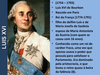 • (1754 – 1793)
• Luís XVI de Bourbon
• Nascido em Paris
• Rei da França (1774-1791)
• filho do delfim Luís e de
Maria Josefa de Saxônia
• esposo de Maria Antonieta
da Áustria (com quem se
casou com 16 anos).
• Conhecido como um rei de
caráter fraco, uma vez que
apenas usava o poder que
possuía para satisfazer o
Parlamento. Era dominado
pela aristocracia, o que
levou o reino quase à beira
da falência (8). 4
LUISXVILUISXVI
 