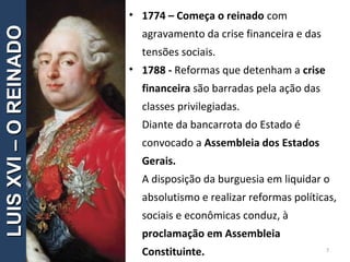 • 1774 – Começa o reinado com
agravamento da crise financeira e das
tensões sociais.
• 1788 - Reformas que detenham a crise
financeira são barradas pela ação das
classes privilegiadas.
Diante da bancarrota do Estado é
convocado a Assembleia dos Estados
Gerais.
A disposição da burguesia em liquidar o
absolutismo e realizar reformas políticas,
sociais e econômicas conduz, à
proclamação em Assembleia
Constituinte. 7
LUISXVI–OREINADOLUISXVI–OREINADO
 