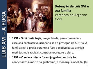 • 1791 - O rei tenta fugir, em junho de, para comandar a
escalada contrarrevolucionária sob a proteção da Áustria. A
família real é presa durante a fuga e o povo passa a exigir
medidas mais radicais contra a nobreza e o clero.
• 1792 – O rei e a rainha foram julgados por traição,
condenados à morte na guilhotina, a monarquia abolida. (8)
Detenção de Luís XVI e
sua família
Varennes-en-Argonne
1791
9
LUISXVI–AFUGALUISXVI–AFUGA
 