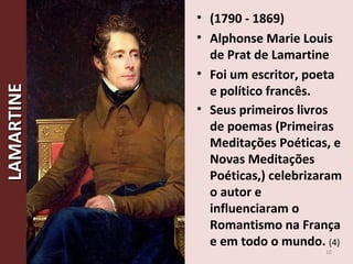 • (1790 - 1869)
• Alphonse Marie Louis
de Prat de Lamartine
• Foi um escritor, poeta
e político francês.
• Seus primeiros livros
de poemas (Primeiras
Meditações Poéticas, e
Novas Meditações
Poéticas,) celebrizaram
o autor e
influenciaram o
Romantismo na França
e em todo o mundo. (4)
10
LAMARTINELAMARTINE
 