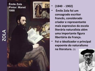 • (1840 - 1902)
• Émile Zola foi um
consagrado escritor
francês, considerado
criador e representante
mais expressivo da escola
literária naturalista além
uma importante figura
libertária da França.
• Foi o idealizador e principal
expoente do naturalismo
na literatura. (5)
12
ZOLAZOLA Émile Zola
Pintor: Manet
1868
 