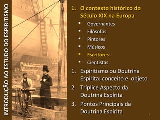 INTRODUÇÃOAOESTUDODOESPIRITISMOINTRODUÇÃOAOESTUDODOESPIRITISMO
2
1.1. O contexto histórico doO contexto histórico do
Século XIX na EuropaSéculo XIX na Europa
 GovernantesGovernantes
 FilósofosFilósofos
 PintoresPintores
 MúsicosMúsicos
 EscritoresEscritores
 CientistasCientistas
1.1. Espiritismo ou DoutrinaEspiritismo ou Doutrina
Espírita: conceito e objetoEspírita: conceito e objeto
2.2. Tríplice Aspecto daTríplice Aspecto da
Doutrina EspíritaDoutrina Espírita
3.3. Pontos Principais daPontos Principais da
Doutrina EspíritaDoutrina Espírita
 